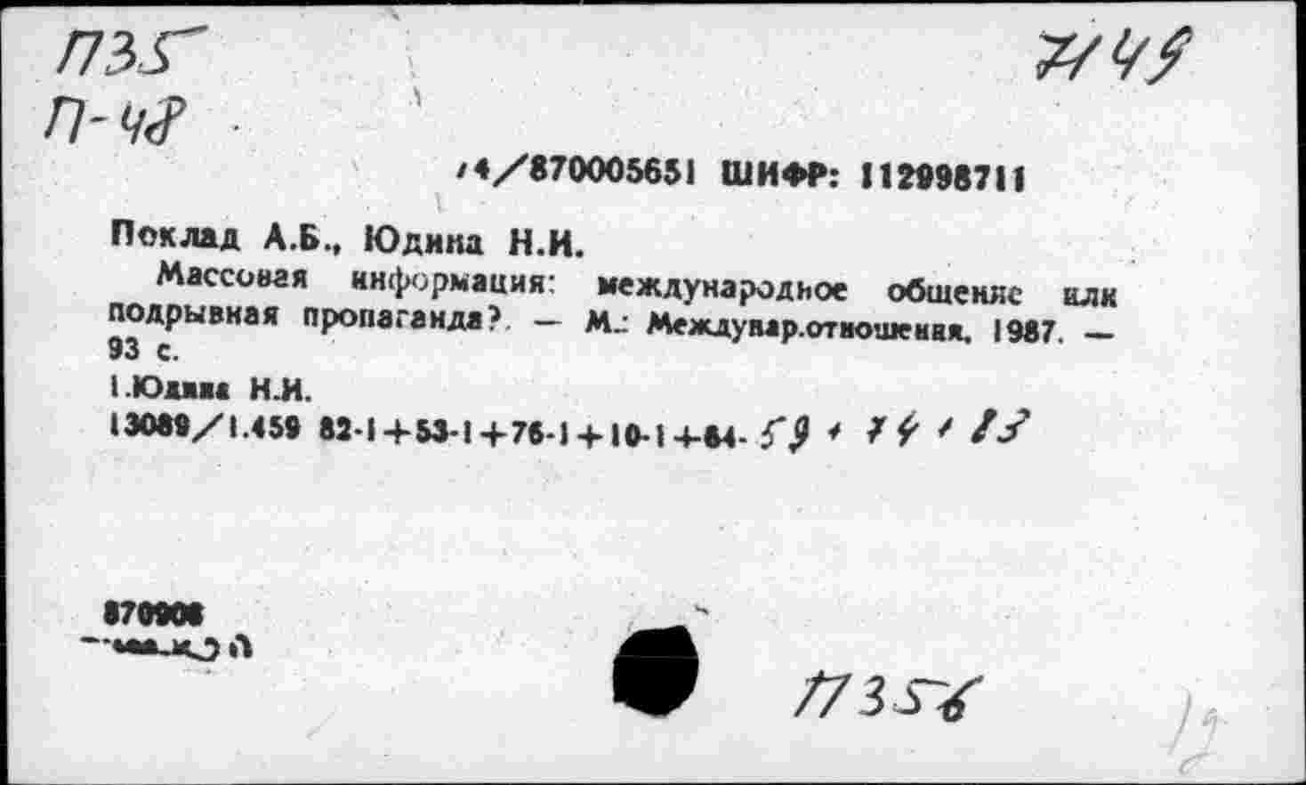 ﻿Г73Г	7/1/?
П-ч<Р
/4/870005651 ШИФР: 112698711
Поклад А.Б., Юдина Н.И.
Массовая информация: международное общение или подрывная пропаганда?. — Междунар.отиошенвя. 1987. — с.
1.Юим Н.И.
13089/1.459 82-1+53-1+76-1 + 10-1+84-57 * / ' /У
170908 —»•алО А
/73 Ж